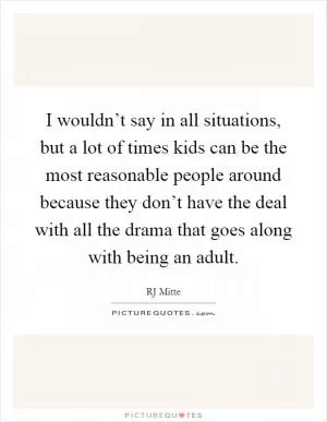 I wouldn’t say in all situations, but a lot of times kids can be the most reasonable people around because they don’t have the deal with all the drama that goes along with being an adult Picture Quote #1