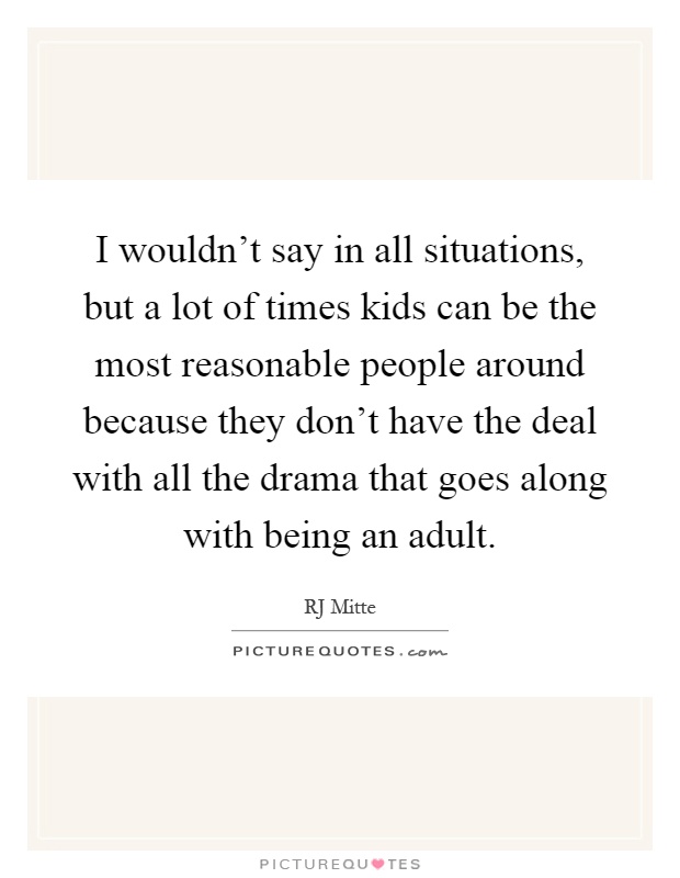 I wouldn't say in all situations, but a lot of times kids can be the most reasonable people around because they don't have the deal with all the drama that goes along with being an adult Picture Quote #1