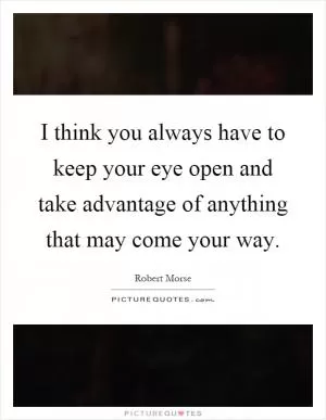 I think you always have to keep your eye open and take advantage of anything that may come your way Picture Quote #1