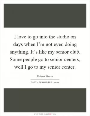 I love to go into the studio on days when I’m not even doing anything. It’s like my senior club. Some people go to senior centers, well I go to my senior center Picture Quote #1