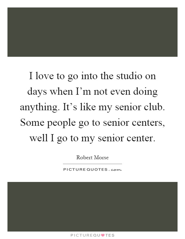 I love to go into the studio on days when I'm not even doing anything. It's like my senior club. Some people go to senior centers, well I go to my senior center Picture Quote #1