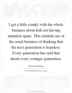 I get a little cranky with the whole business about kids not having attention spans. This reminds me of the usual business of thinking that the next generation is hopeless. Every generation has said that about every younger generation Picture Quote #1