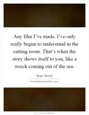 Any film I’ve made, I’ve only really begun to understand in the cutting room. That’s when the story shows itself to you, like a wreck coming out of the sea Picture Quote #1