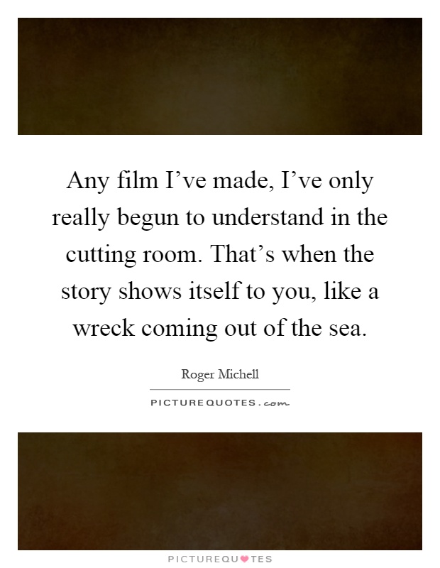 Any film I've made, I've only really begun to understand in the cutting room. That's when the story shows itself to you, like a wreck coming out of the sea Picture Quote #1