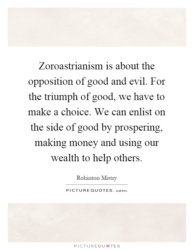 Zoroastrianism is about the opposition of good and evil. For the triumph of good, we have to make a choice. We can enlist on the side of good by prospering, making money and using our wealth to help others Picture Quote #1