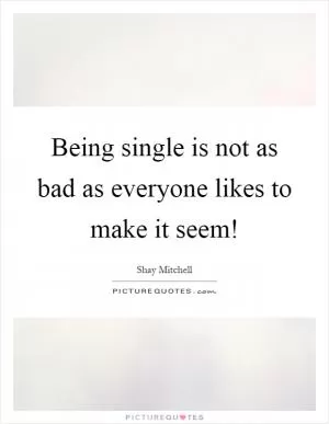 Being single is not as bad as everyone likes to make it seem! Picture Quote #1