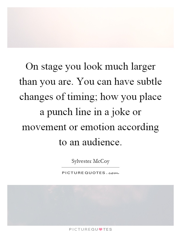On stage you look much larger than you are. You can have subtle changes of timing; how you place a punch line in a joke or movement or emotion according to an audience Picture Quote #1