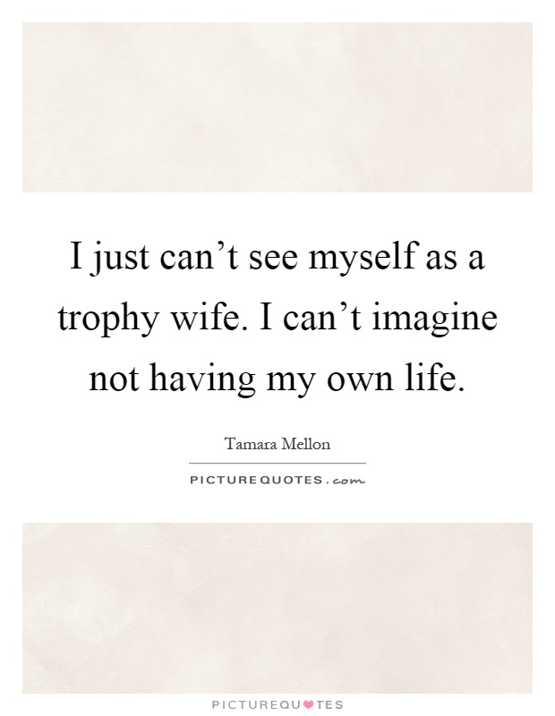 I just can't see myself as a trophy wife. I can't imagine not having my own life Picture Quote #1
