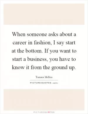 When someone asks about a career in fashion, I say start at the bottom. If you want to start a business, you have to know it from the ground up Picture Quote #1