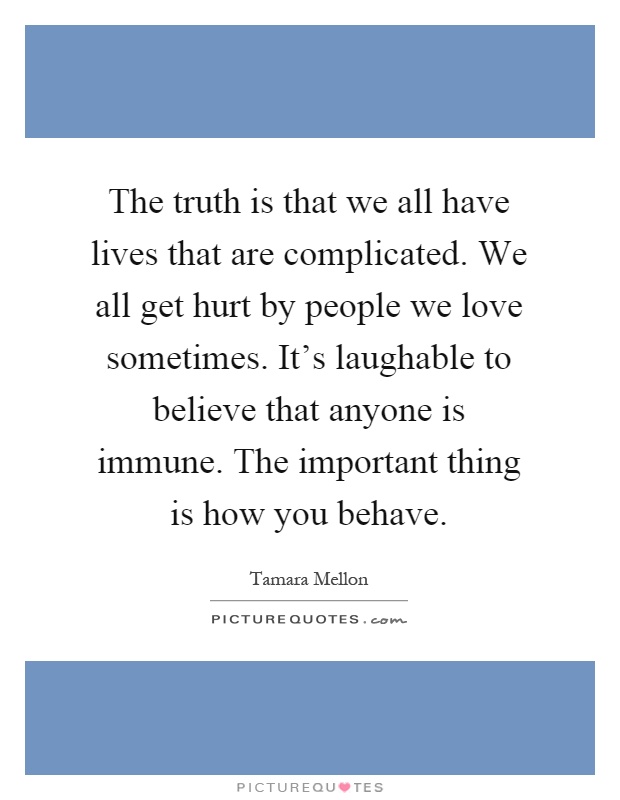The truth is that we all have lives that are complicated. We all get hurt by people we love sometimes. It's laughable to believe that anyone is immune. The important thing is how you behave Picture Quote #1