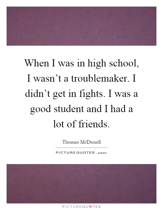 When I was in high school, I wasn't a troublemaker. I didn't get in fights. I was a good student and I had a lot of friends Picture Quote #1