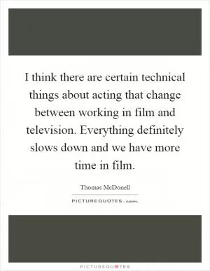 I think there are certain technical things about acting that change between working in film and television. Everything definitely slows down and we have more time in film Picture Quote #1