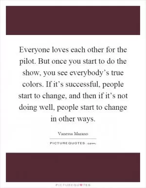 Everyone loves each other for the pilot. But once you start to do the show, you see everybody’s true colors. If it’s successful, people start to change, and then if it’s not doing well, people start to change in other ways Picture Quote #1