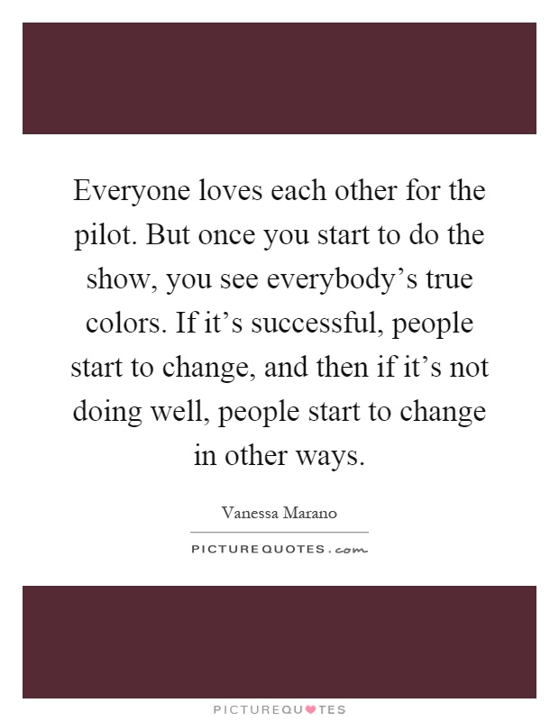 Everyone loves each other for the pilot. But once you start to do the show, you see everybody's true colors. If it's successful, people start to change, and then if it's not doing well, people start to change in other ways Picture Quote #1