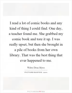 I read a lot of comic books and any kind of thing I could find. One day, a teacher found me. She grabbed my comic book and tore it up. I was really upset, but then she brought in a pile of books from her own library. That was the best thing that ever happened to me Picture Quote #1