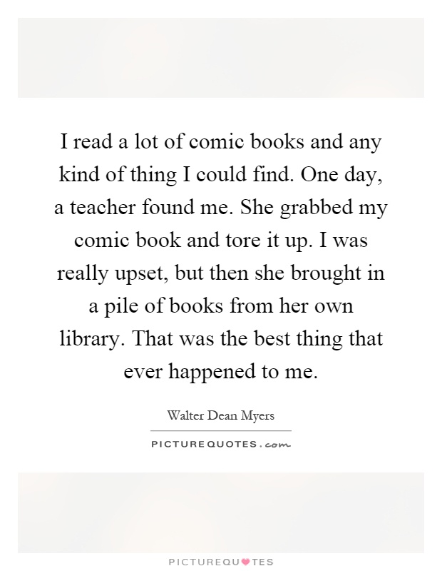 I read a lot of comic books and any kind of thing I could find. One day, a teacher found me. She grabbed my comic book and tore it up. I was really upset, but then she brought in a pile of books from her own library. That was the best thing that ever happened to me Picture Quote #1