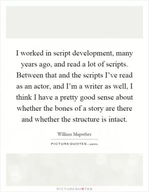 I worked in script development, many years ago, and read a lot of scripts. Between that and the scripts I’ve read as an actor, and I’m a writer as well, I think I have a pretty good sense about whether the bones of a story are there and whether the structure is intact Picture Quote #1