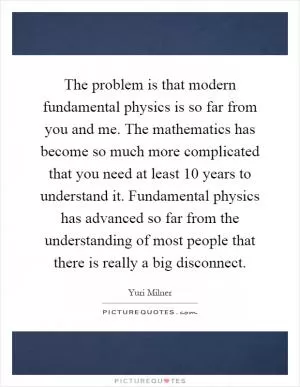The problem is that modern fundamental physics is so far from you and me. The mathematics has become so much more complicated that you need at least 10 years to understand it. Fundamental physics has advanced so far from the understanding of most people that there is really a big disconnect Picture Quote #1