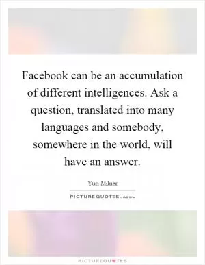 Facebook can be an accumulation of different intelligences. Ask a question, translated into many languages and somebody, somewhere in the world, will have an answer Picture Quote #1
