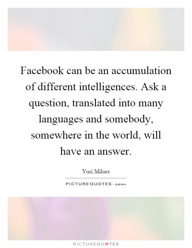 Facebook can be an accumulation of different intelligences. Ask a question, translated into many languages and somebody, somewhere in the world, will have an answer Picture Quote #1