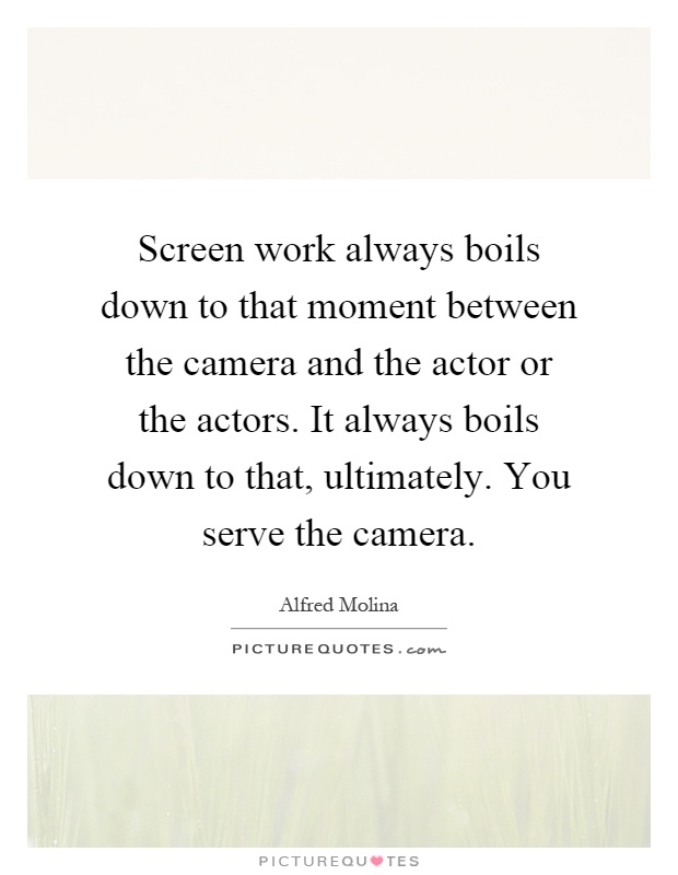 Screen work always boils down to that moment between the camera and the actor or the actors. It always boils down to that, ultimately. You serve the camera Picture Quote #1