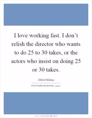 I love working fast. I don’t relish the director who wants to do 25 to 30 takes, or the actors who insist on doing 25 or 30 takes Picture Quote #1