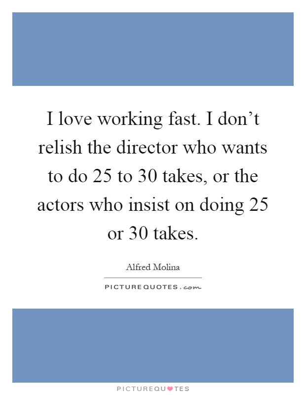I love working fast. I don't relish the director who wants to do 25 to 30 takes, or the actors who insist on doing 25 or 30 takes Picture Quote #1