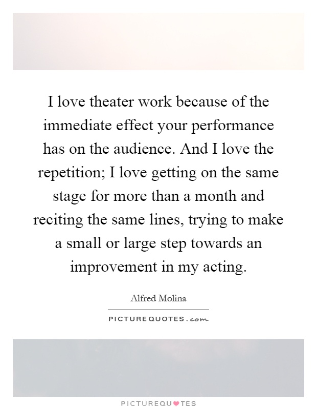 I love theater work because of the immediate effect your performance has on the audience. And I love the repetition; I love getting on the same stage for more than a month and reciting the same lines, trying to make a small or large step towards an improvement in my acting Picture Quote #1