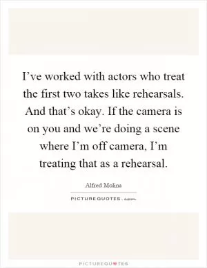I’ve worked with actors who treat the first two takes like rehearsals. And that’s okay. If the camera is on you and we’re doing a scene where I’m off camera, I’m treating that as a rehearsal Picture Quote #1