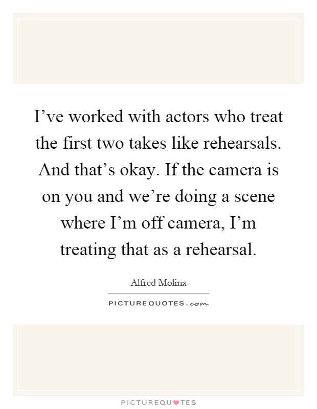 I've worked with actors who treat the first two takes like rehearsals. And that's okay. If the camera is on you and we're doing a scene where I'm off camera, I'm treating that as a rehearsal Picture Quote #1
