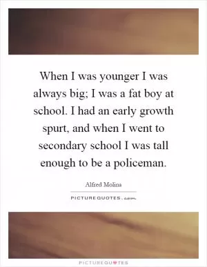 When I was younger I was always big; I was a fat boy at school. I had an early growth spurt, and when I went to secondary school I was tall enough to be a policeman Picture Quote #1