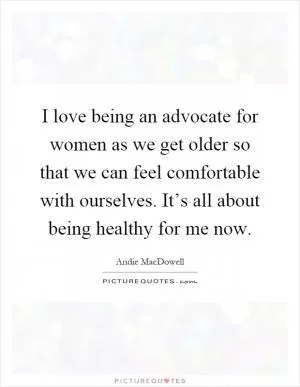 I love being an advocate for women as we get older so that we can feel comfortable with ourselves. It’s all about being healthy for me now Picture Quote #1