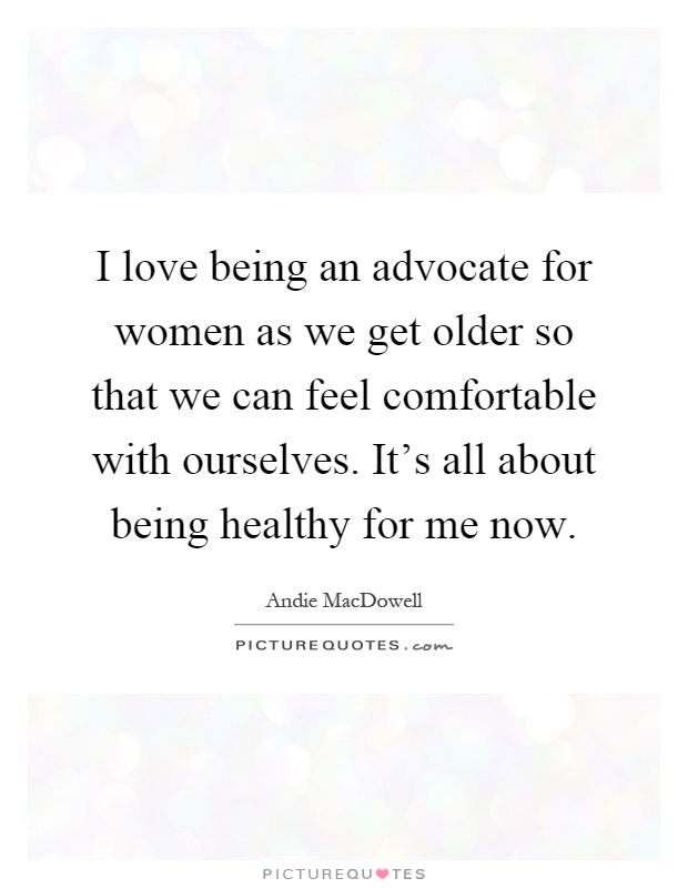 I love being an advocate for women as we get older so that we can feel comfortable with ourselves. It's all about being healthy for me now Picture Quote #1