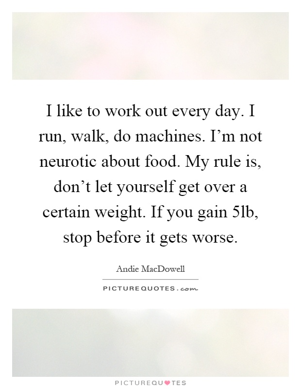 I like to work out every day. I run, walk, do machines. I'm not neurotic about food. My rule is, don't let yourself get over a certain weight. If you gain 5lb, stop before it gets worse Picture Quote #1