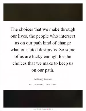 The choices that we make through our lives, the people who intersect us on our path kind of change what our fated destiny is. So some of us are lucky enough for the choices that we make to keep us on our path Picture Quote #1