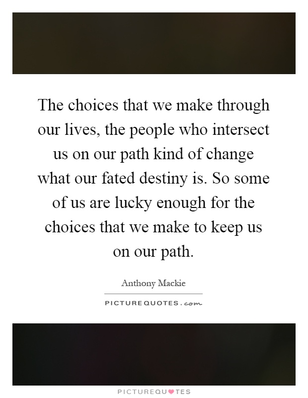 The choices that we make through our lives, the people who intersect us on our path kind of change what our fated destiny is. So some of us are lucky enough for the choices that we make to keep us on our path Picture Quote #1