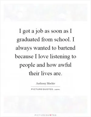 I got a job as soon as I graduated from school. I always wanted to bartend because I love listening to people and how awful their lives are Picture Quote #1