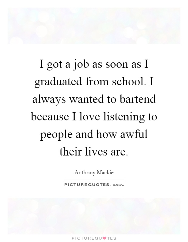 I got a job as soon as I graduated from school. I always wanted to bartend because I love listening to people and how awful their lives are Picture Quote #1