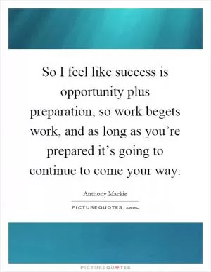 So I feel like success is opportunity plus preparation, so work begets work, and as long as you’re prepared it’s going to continue to come your way Picture Quote #1