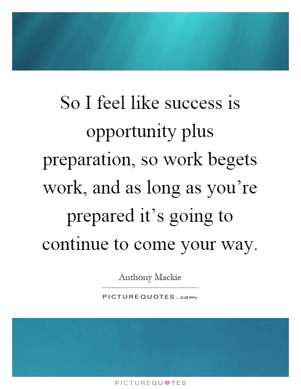 So I feel like success is opportunity plus preparation, so work begets work, and as long as you're prepared it's going to continue to come your way Picture Quote #1