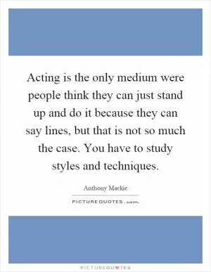 Acting is the only medium were people think they can just stand up and do it because they can say lines, but that is not so much the case. You have to study styles and techniques Picture Quote #1