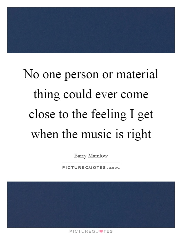 No one person or material thing could ever come close to the feeling I get when the music is right Picture Quote #1