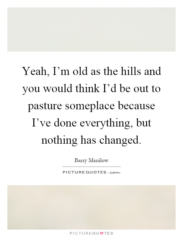 Yeah, I'm old as the hills and you would think I'd be out to pasture someplace because I've done everything, but nothing has changed Picture Quote #1