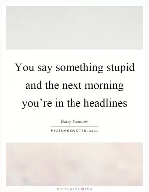 You say something stupid and the next morning you’re in the headlines Picture Quote #1