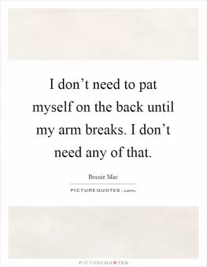 I don’t need to pat myself on the back until my arm breaks. I don’t need any of that Picture Quote #1