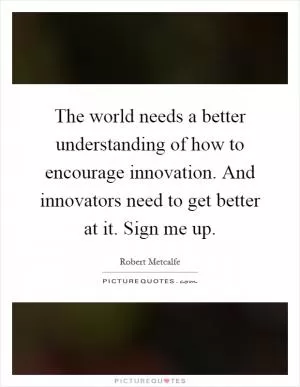 The world needs a better understanding of how to encourage innovation. And innovators need to get better at it. Sign me up Picture Quote #1