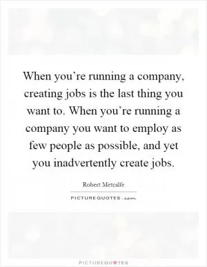 When you’re running a company, creating jobs is the last thing you want to. When you’re running a company you want to employ as few people as possible, and yet you inadvertently create jobs Picture Quote #1