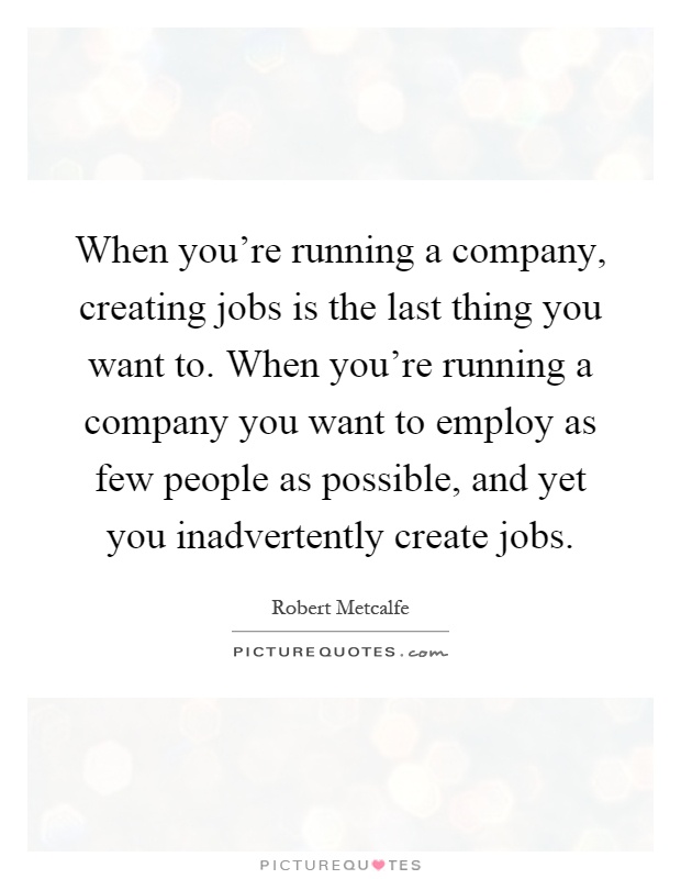 When you're running a company, creating jobs is the last thing you want to. When you're running a company you want to employ as few people as possible, and yet you inadvertently create jobs Picture Quote #1