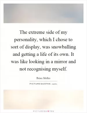 The extreme side of my personality, which I chose to sort of display, was snowballing and getting a life of its own. It was like looking in a mirror and not recognising myself Picture Quote #1