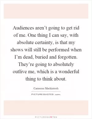 Audiences aren’t going to get rid of me. One thing I can say, with absolute certainty, is that my shows will still be performed when I’m dead, buried and forgotten. They’re going to absolutely outlive me, which is a wonderful thing to think about Picture Quote #1